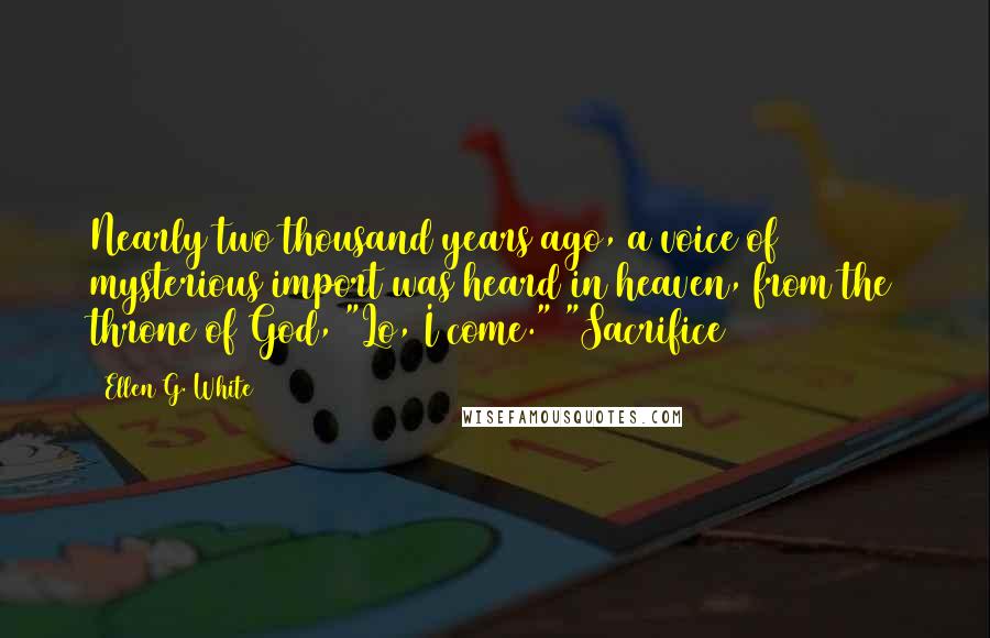 Ellen G. White Quotes: Nearly two thousand years ago, a voice of mysterious import was heard in heaven, from the throne of God, "Lo, I come." "Sacrifice