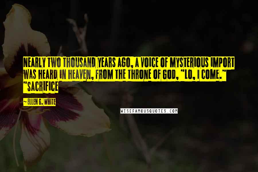 Ellen G. White Quotes: Nearly two thousand years ago, a voice of mysterious import was heard in heaven, from the throne of God, "Lo, I come." "Sacrifice