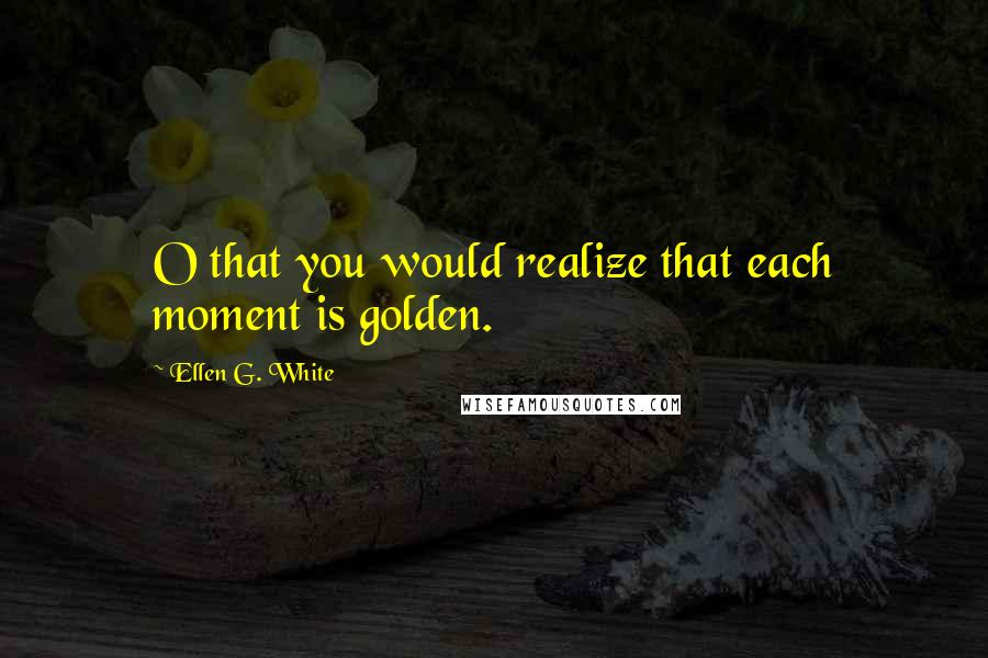 Ellen G. White Quotes: O that you would realize that each moment is golden.