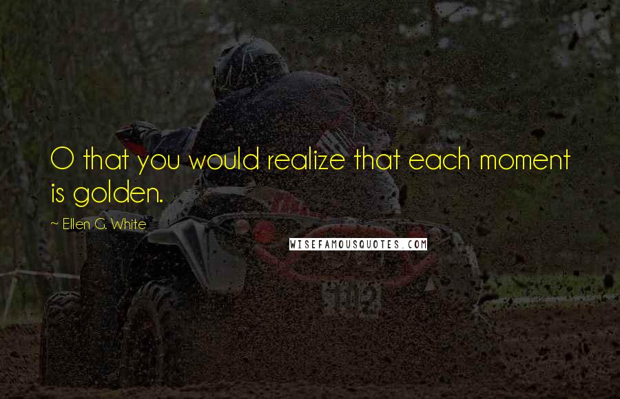 Ellen G. White Quotes: O that you would realize that each moment is golden.