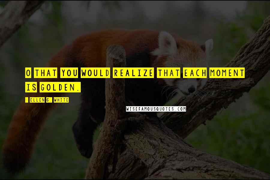 Ellen G. White Quotes: O that you would realize that each moment is golden.