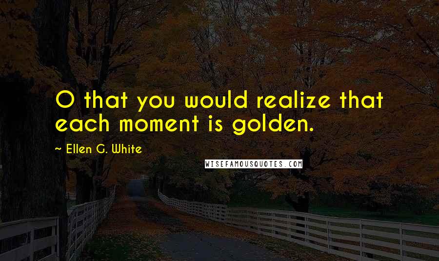 Ellen G. White Quotes: O that you would realize that each moment is golden.