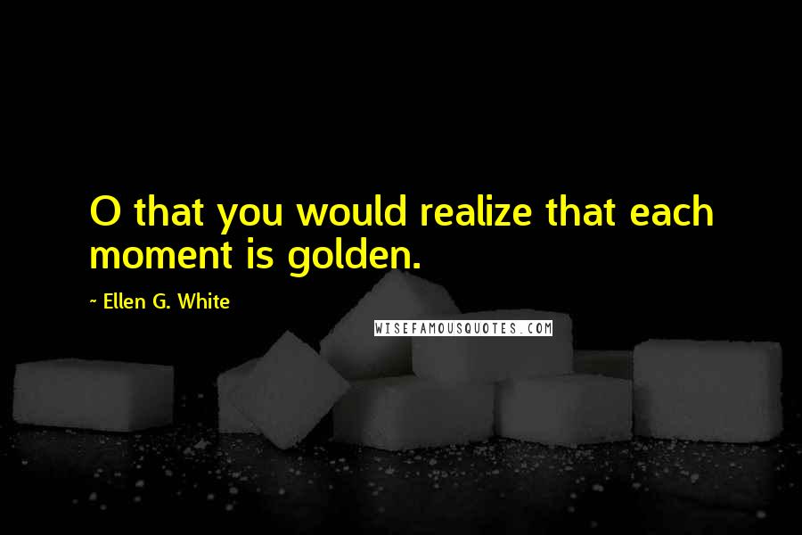 Ellen G. White Quotes: O that you would realize that each moment is golden.