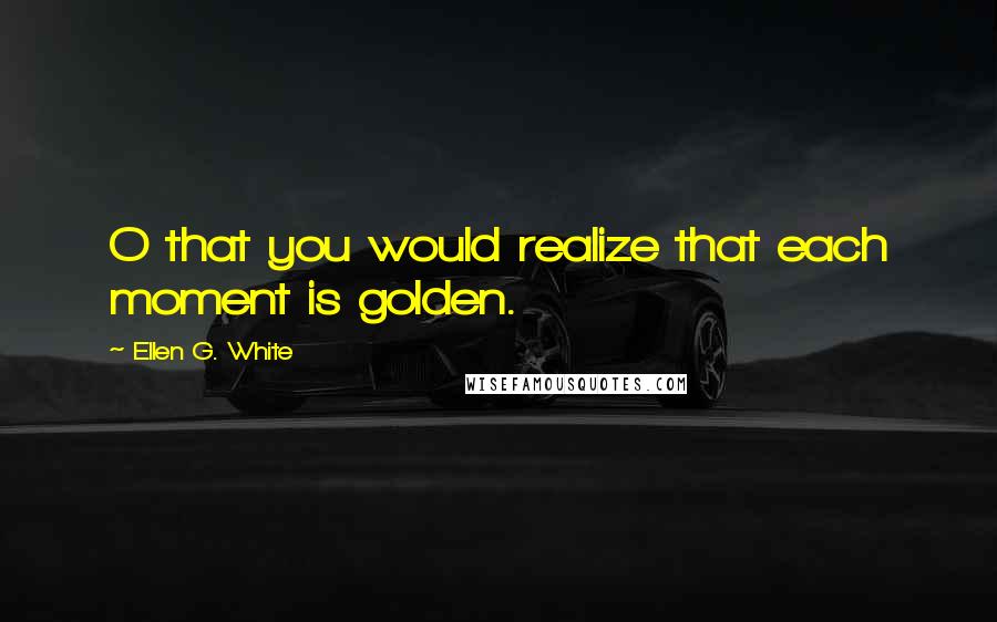 Ellen G. White Quotes: O that you would realize that each moment is golden.