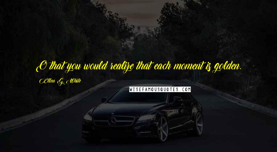 Ellen G. White Quotes: O that you would realize that each moment is golden.