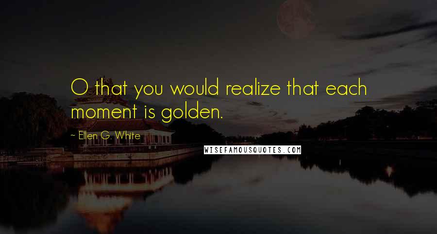 Ellen G. White Quotes: O that you would realize that each moment is golden.