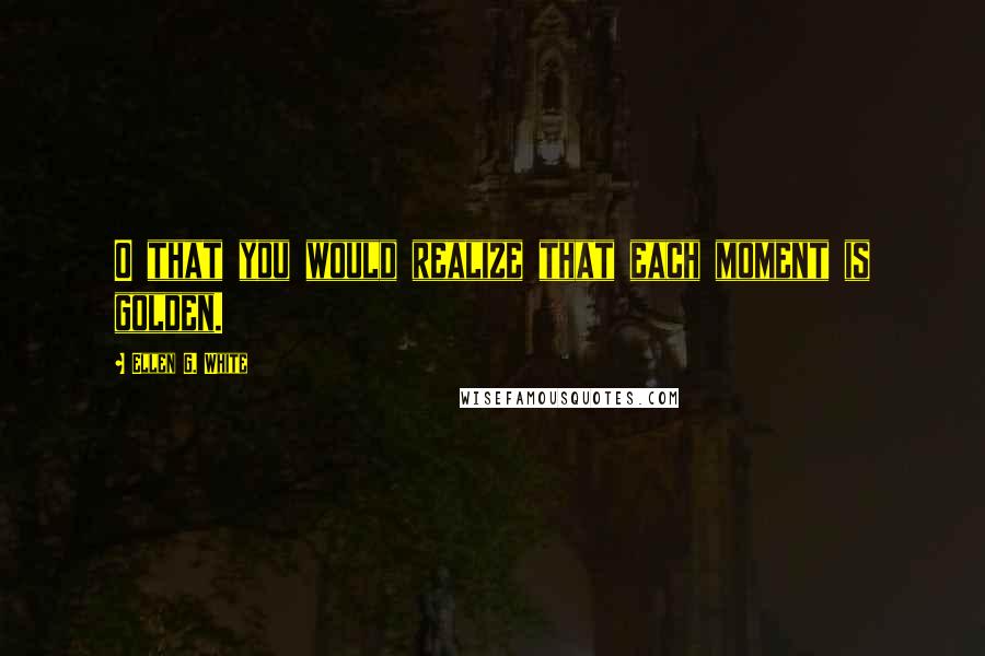 Ellen G. White Quotes: O that you would realize that each moment is golden.