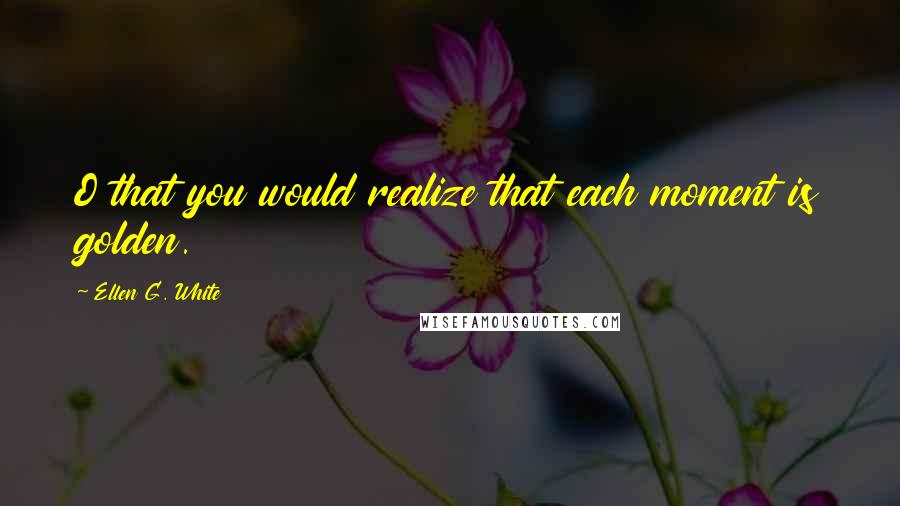 Ellen G. White Quotes: O that you would realize that each moment is golden.