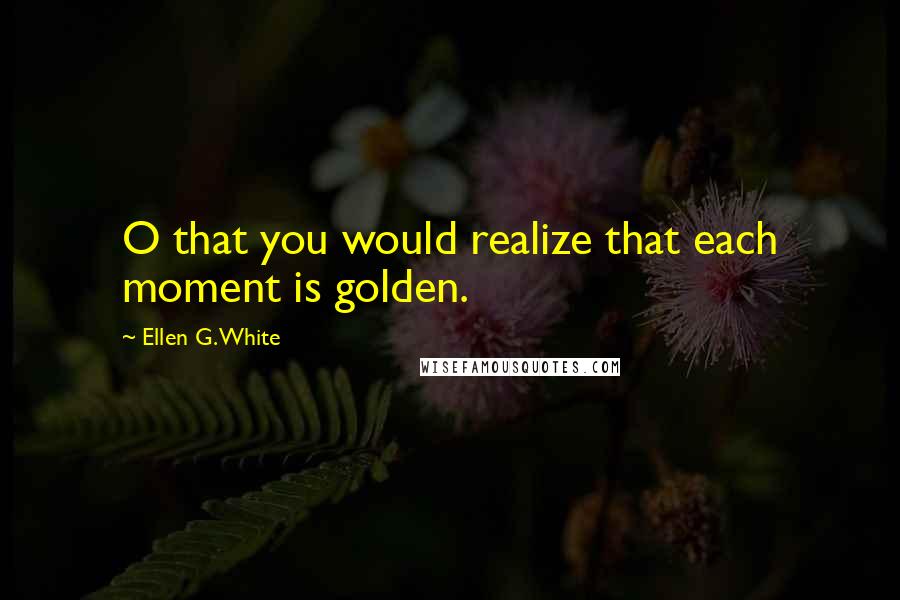 Ellen G. White Quotes: O that you would realize that each moment is golden.