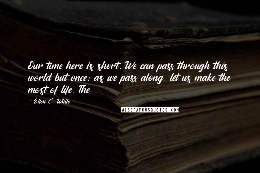 Ellen G. White Quotes: Our time here is short. We can pass through this world but once; as we pass along, let us make the most of life. The