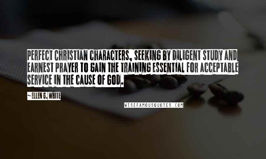 Ellen G. White Quotes: perfect Christian characters, seeking by diligent study and earnest prayer to gain the training essential for acceptable service in the cause of God.