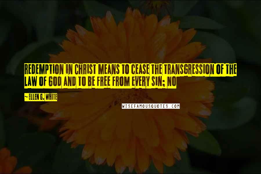 Ellen G. White Quotes: redemption in Christ means to cease the transgression of the law of God and to be free from every sin; no