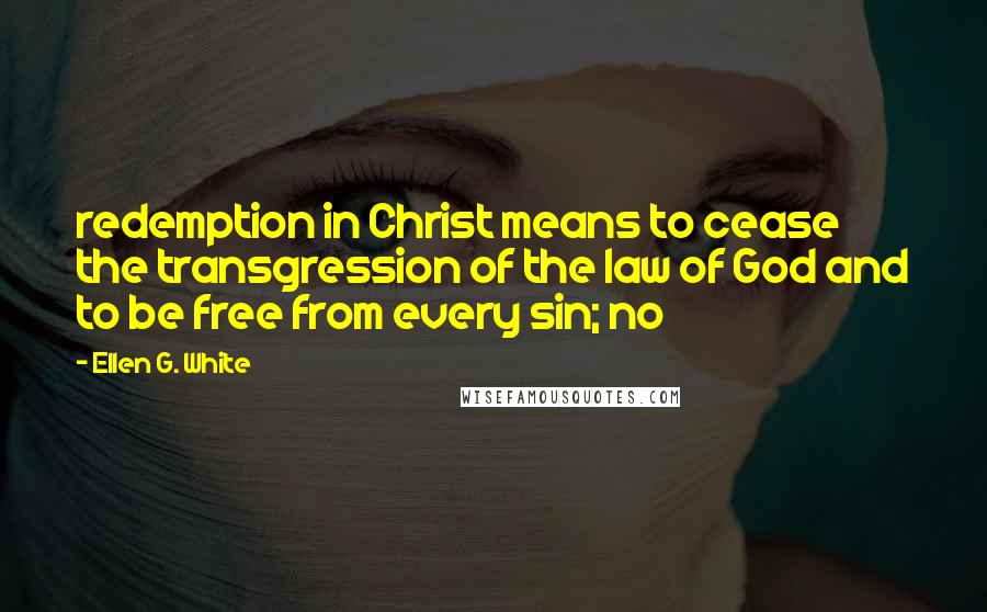 Ellen G. White Quotes: redemption in Christ means to cease the transgression of the law of God and to be free from every sin; no