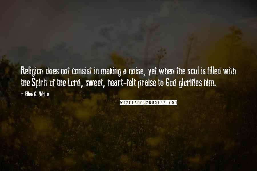 Ellen G. White Quotes: Religion does not consist in making a noise, yet when the soul is filled with the Spirit of the Lord, sweet, heart-felt praise to God glorifies him.