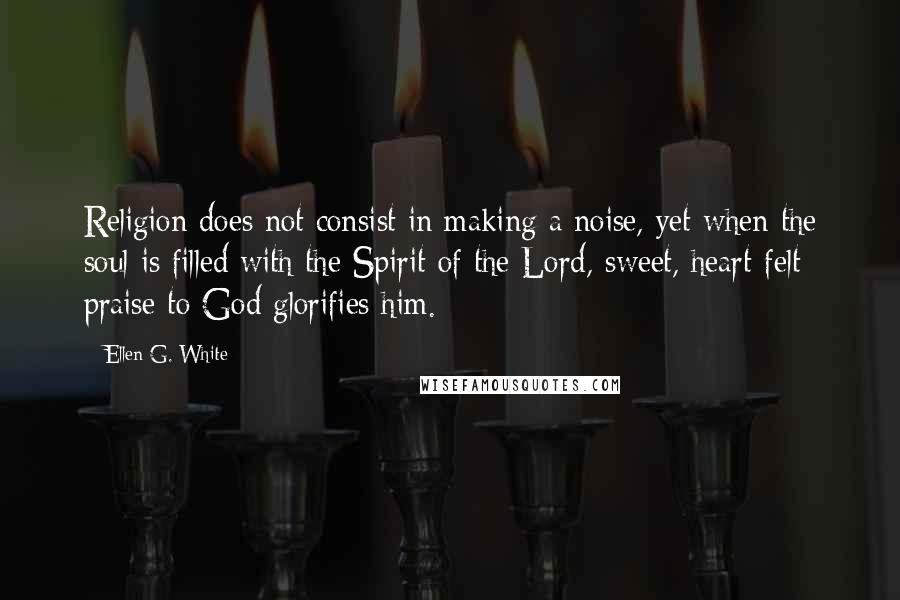 Ellen G. White Quotes: Religion does not consist in making a noise, yet when the soul is filled with the Spirit of the Lord, sweet, heart-felt praise to God glorifies him.