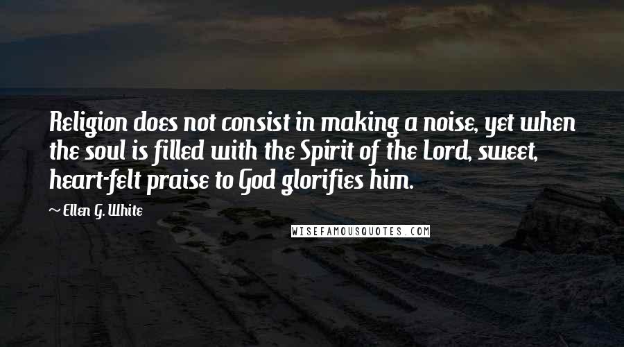 Ellen G. White Quotes: Religion does not consist in making a noise, yet when the soul is filled with the Spirit of the Lord, sweet, heart-felt praise to God glorifies him.