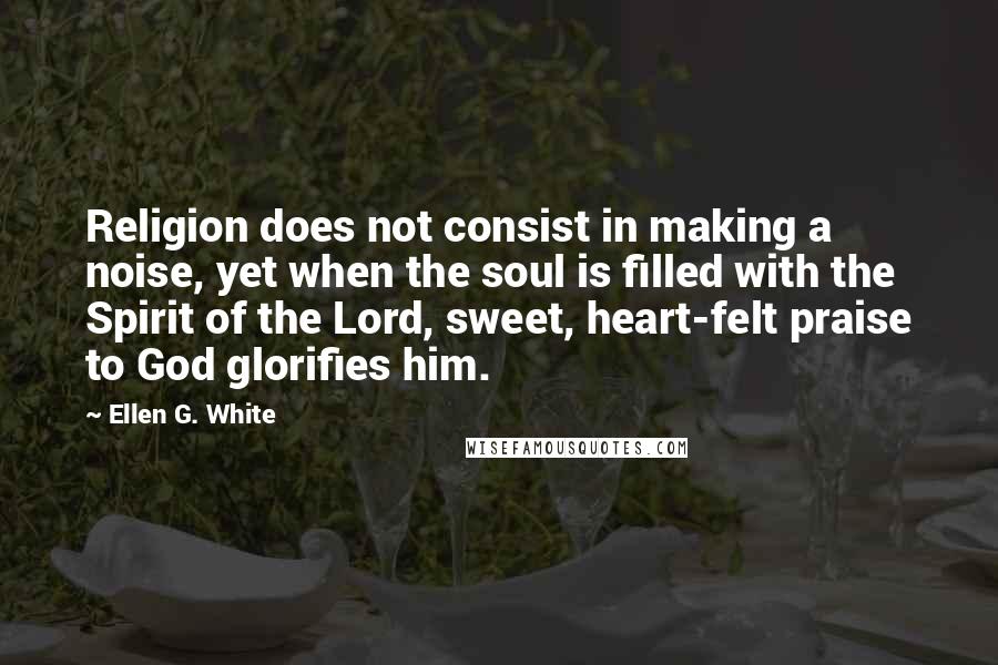 Ellen G. White Quotes: Religion does not consist in making a noise, yet when the soul is filled with the Spirit of the Lord, sweet, heart-felt praise to God glorifies him.