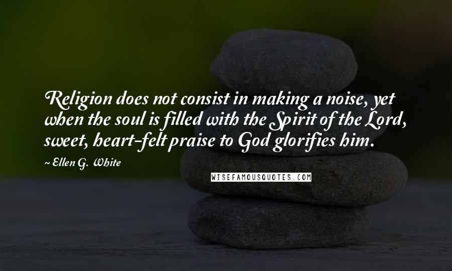 Ellen G. White Quotes: Religion does not consist in making a noise, yet when the soul is filled with the Spirit of the Lord, sweet, heart-felt praise to God glorifies him.