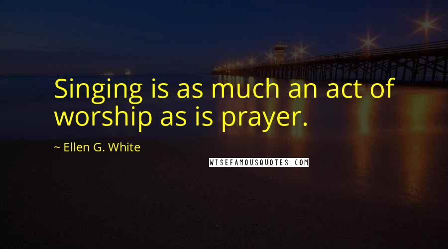 Ellen G. White Quotes: Singing is as much an act of worship as is prayer.