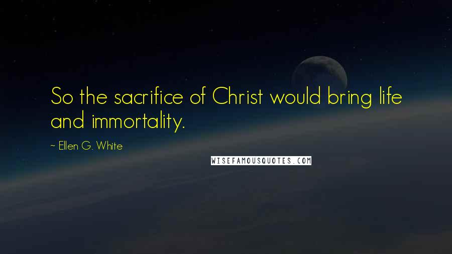 Ellen G. White Quotes: So the sacrifice of Christ would bring life and immortality.