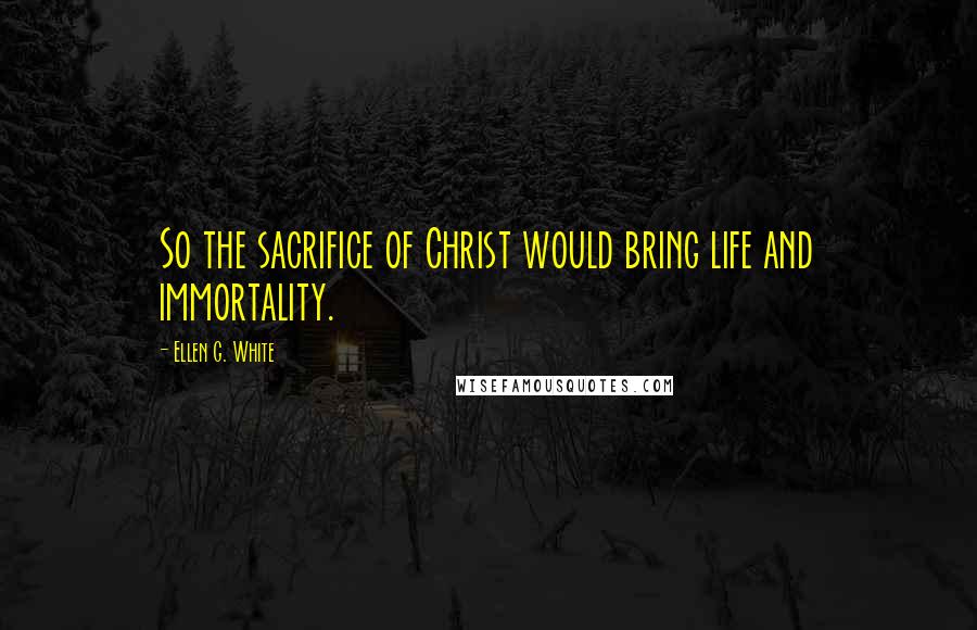 Ellen G. White Quotes: So the sacrifice of Christ would bring life and immortality.