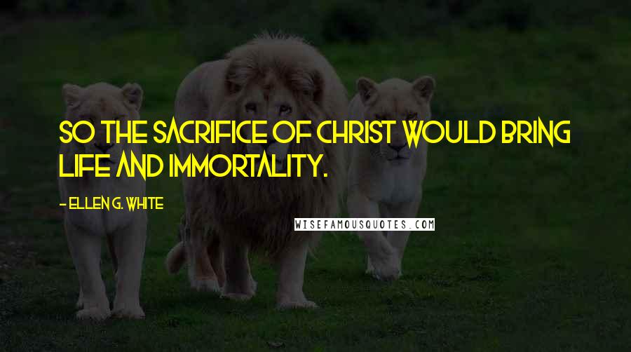 Ellen G. White Quotes: So the sacrifice of Christ would bring life and immortality.