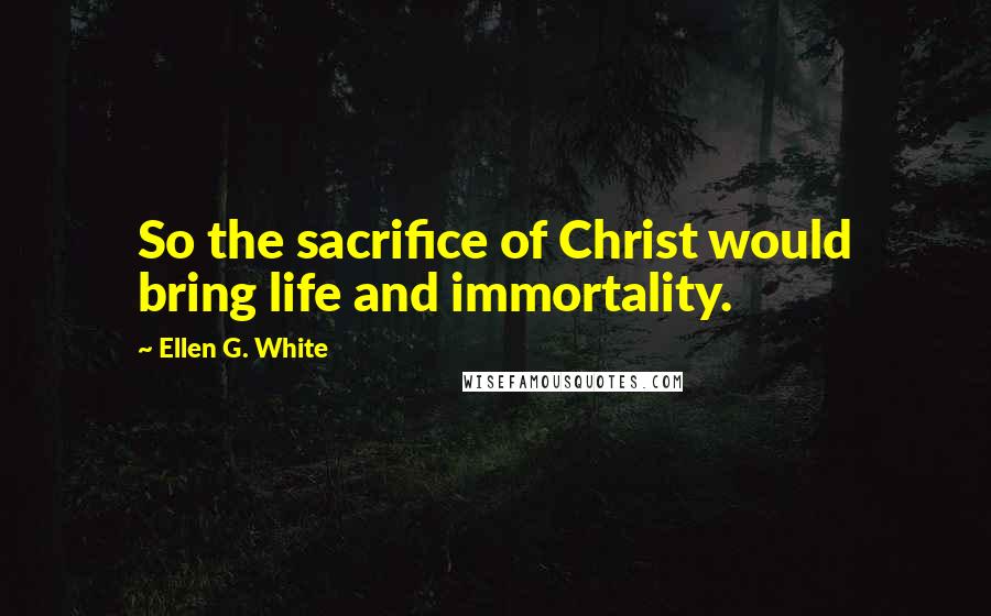 Ellen G. White Quotes: So the sacrifice of Christ would bring life and immortality.