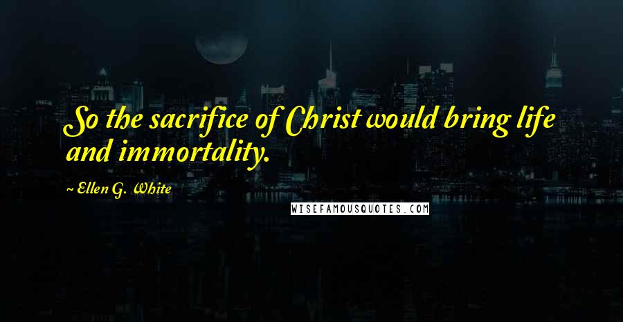 Ellen G. White Quotes: So the sacrifice of Christ would bring life and immortality.