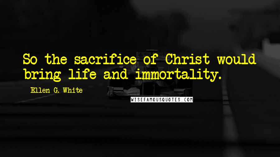 Ellen G. White Quotes: So the sacrifice of Christ would bring life and immortality.