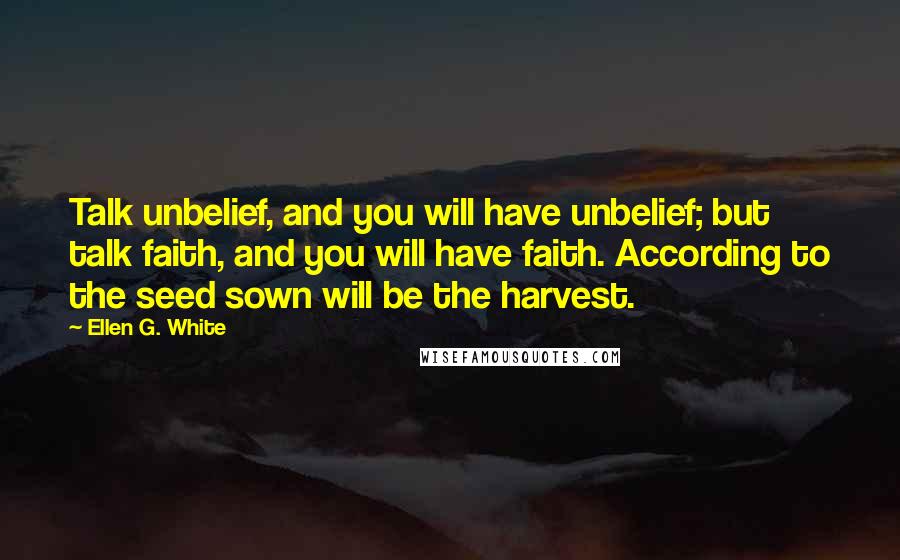 Ellen G. White Quotes: Talk unbelief, and you will have unbelief; but talk faith, and you will have faith. According to the seed sown will be the harvest.