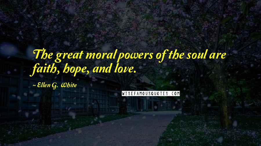 Ellen G. White Quotes: The great moral powers of the soul are faith, hope, and love.