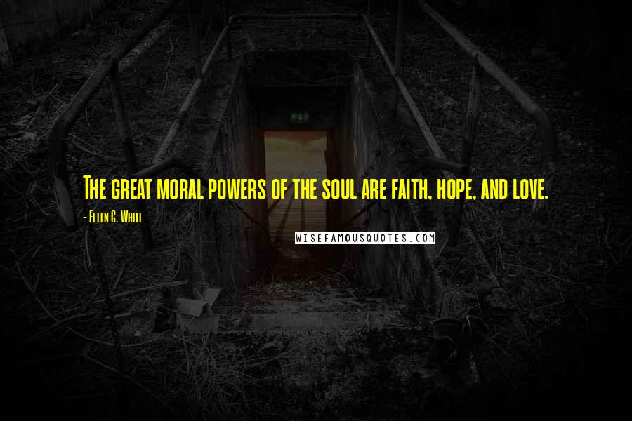 Ellen G. White Quotes: The great moral powers of the soul are faith, hope, and love.