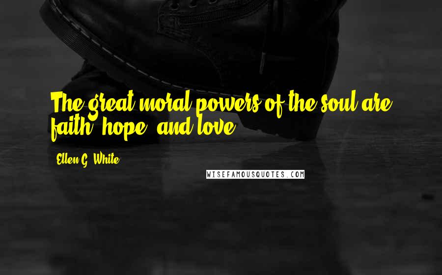 Ellen G. White Quotes: The great moral powers of the soul are faith, hope, and love.