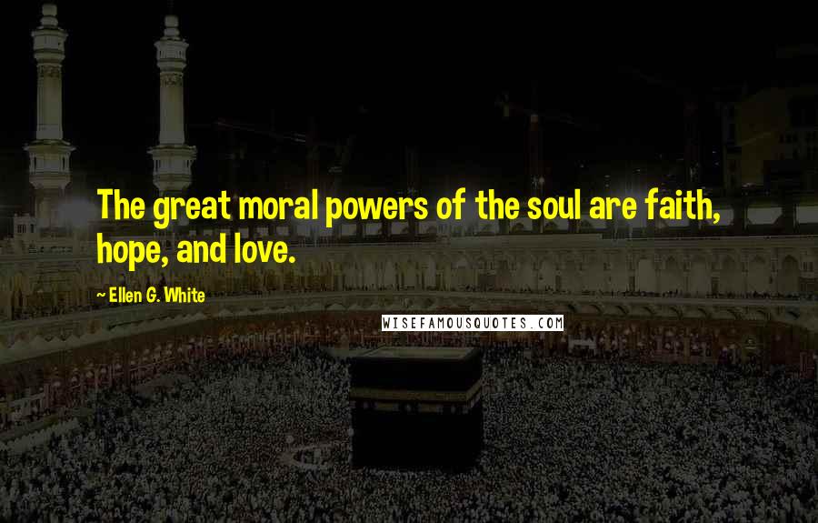 Ellen G. White Quotes: The great moral powers of the soul are faith, hope, and love.