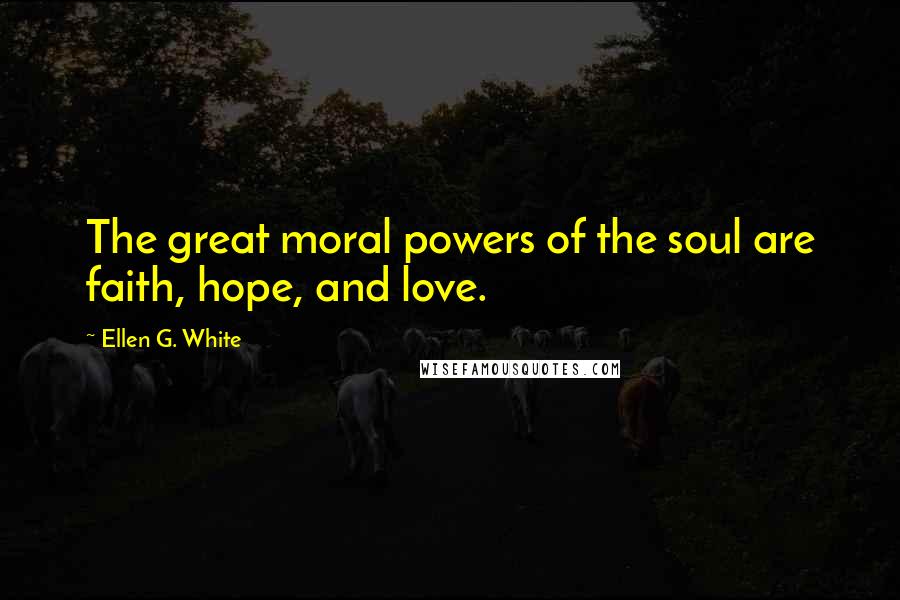 Ellen G. White Quotes: The great moral powers of the soul are faith, hope, and love.