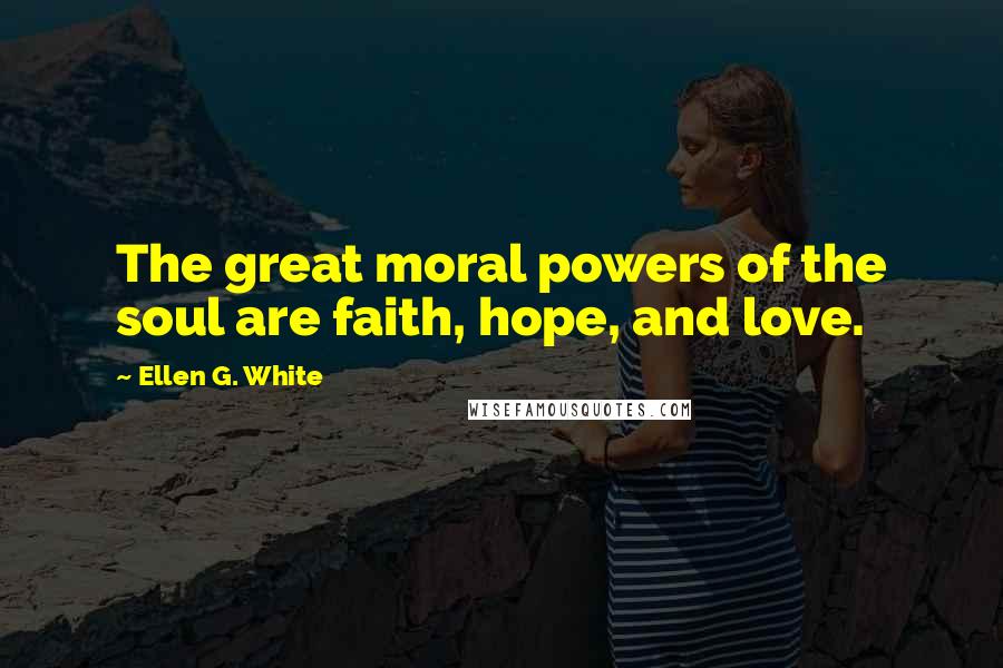 Ellen G. White Quotes: The great moral powers of the soul are faith, hope, and love.