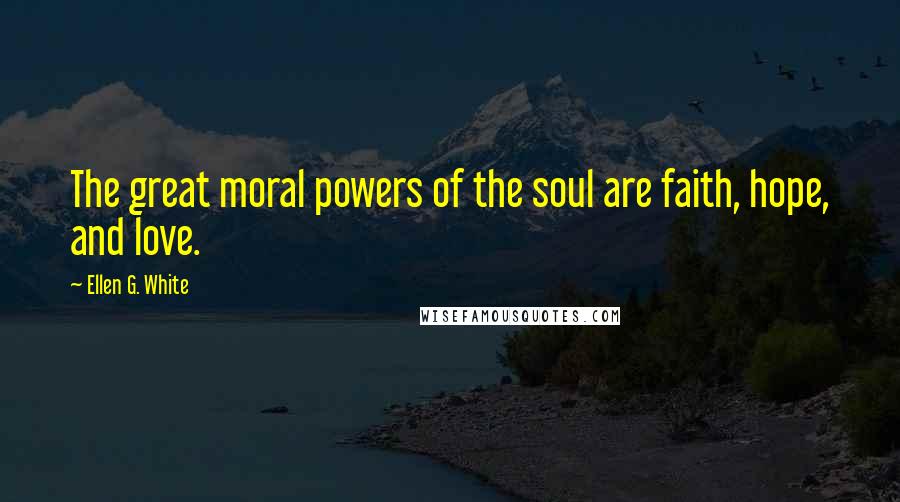 Ellen G. White Quotes: The great moral powers of the soul are faith, hope, and love.