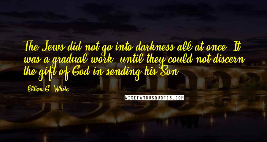 Ellen G. White Quotes: The Jews did not go into darkness all at once. It was a gradual work, until they could not discern the gift of God in sending his Son.