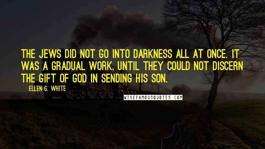 Ellen G. White Quotes: The Jews did not go into darkness all at once. It was a gradual work, until they could not discern the gift of God in sending his Son.