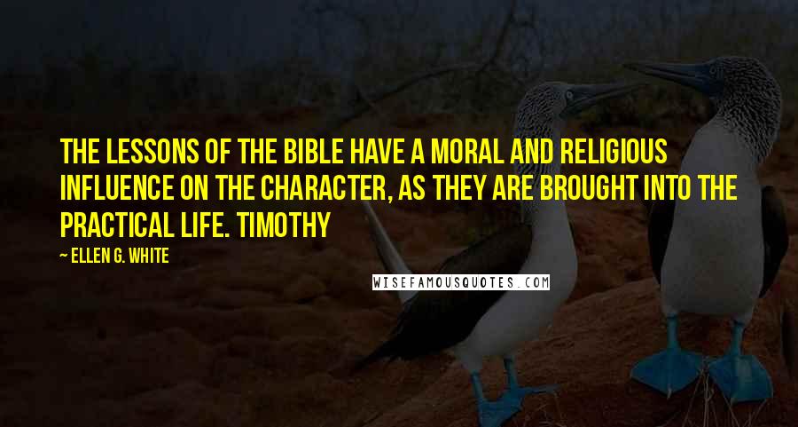 Ellen G. White Quotes: The lessons of the Bible have a moral and religious influence on the character, as they are brought into the practical life. Timothy