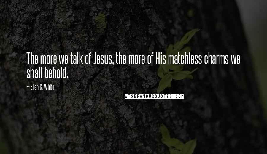 Ellen G. White Quotes: The more we talk of Jesus, the more of His matchless charms we shall behold.