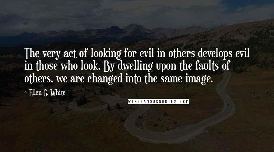 Ellen G. White Quotes: The very act of looking for evil in others develops evil in those who look. By dwelling upon the faults of others, we are changed into the same image.