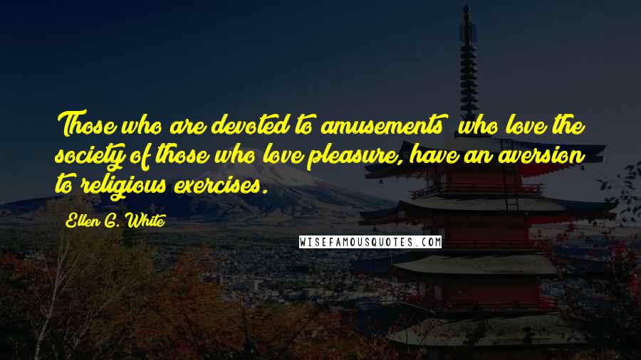 Ellen G. White Quotes: Those who are devoted to amusements; who love the society of those who love pleasure, have an aversion to religious exercises.