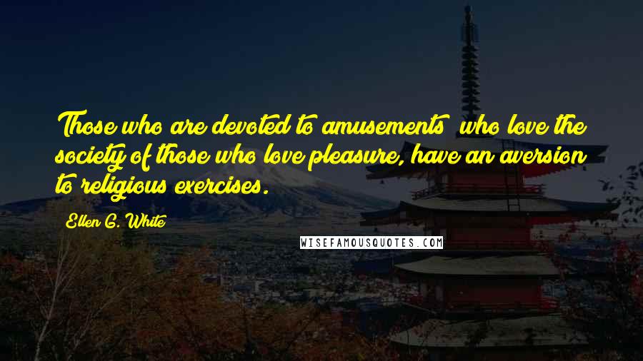 Ellen G. White Quotes: Those who are devoted to amusements; who love the society of those who love pleasure, have an aversion to religious exercises.