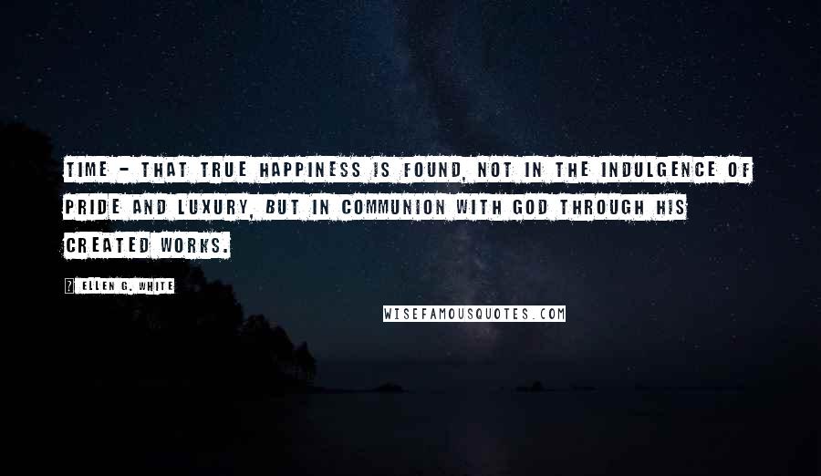 Ellen G. White Quotes: time - that true happiness is found, not in the indulgence of pride and luxury, but in communion with God through his created works.