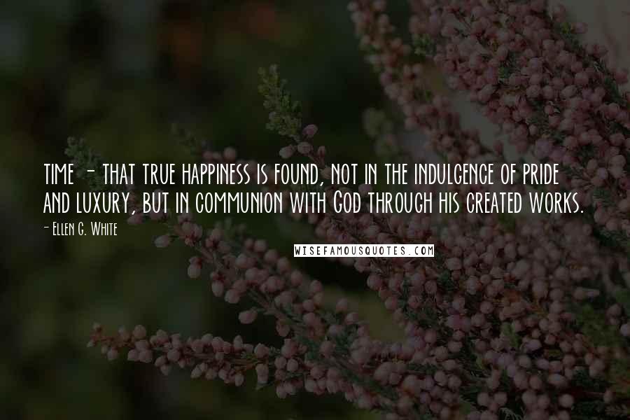 Ellen G. White Quotes: time - that true happiness is found, not in the indulgence of pride and luxury, but in communion with God through his created works.