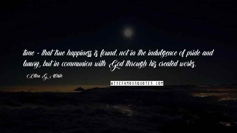 Ellen G. White Quotes: time - that true happiness is found, not in the indulgence of pride and luxury, but in communion with God through his created works.