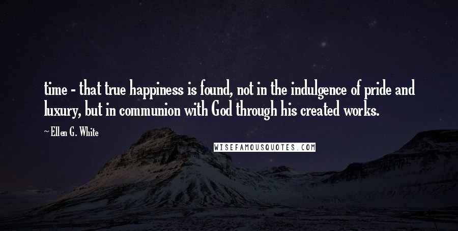 Ellen G. White Quotes: time - that true happiness is found, not in the indulgence of pride and luxury, but in communion with God through his created works.