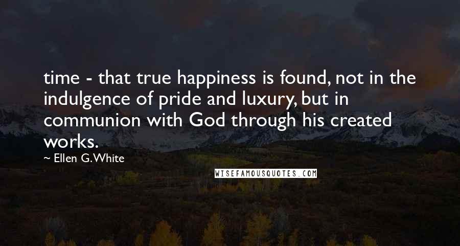 Ellen G. White Quotes: time - that true happiness is found, not in the indulgence of pride and luxury, but in communion with God through his created works.