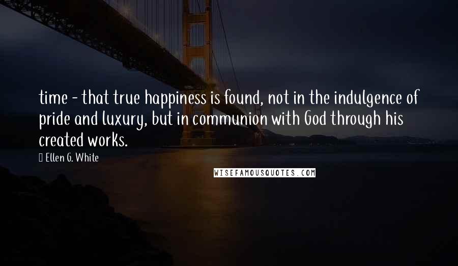 Ellen G. White Quotes: time - that true happiness is found, not in the indulgence of pride and luxury, but in communion with God through his created works.